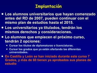 Implantación Los alumnos universitarios que hayan comenzado antes del RD de 2007, pueden continuar con el mismo plan de estudios hasta el 2015. Los universitarios ya titulados, tendrán los mismos derechos y consideraciones. Lo alumnos que empiecen el próximo curso, tendrán 2 opciones:  Cursar los títulos de diplomaturas o licenciaturas. Cursar los grados que ya estén ofertando las diferentes universidades. En Castilla y León se han iniciado durante este curso 7 Grados, y más de 60 tienen ya aprobados sus planes de estudio 