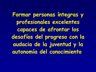 Formar personas íntegras y profesionales excelentes capaces de afrontar los desafíos del progreso con la audacia de la juventud y la autonomía del conocimiento  