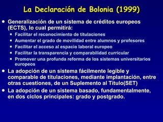 La Declaración de Bolonia (1999) Generalización de un sistema de créditos europeos (ECTS), lo cual permitirá: Facilitar el reconocimiento de titulaciones Aumentar el grado de movilidad entre alumnos y profesores Facilitar el acceso al espacio laboral europeo Facilitar la transparencia y comparabilidad curricular Promover una profunda reforma de los sistemas universitarios europeos La adopción de un sistema fácilmente legible y comparable de titulaciones, mediante implantación, entre otras cuestiones, de un Suplemento al Título(SET) La adopción de un sistema basado, fundamentalmente, en dos ciclos principales: grado y postgrado. 