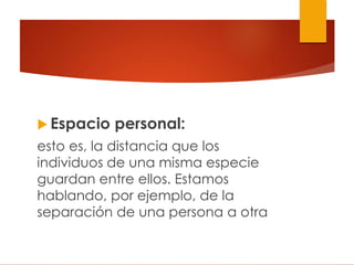  Espacio personal:
esto es, la distancia que los
individuos de una misma especie
guardan entre ellos. Estamos
hablando, por ejemplo, de la
separación de una persona a otra
 