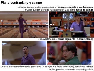 Plano-contraplano y campo
O convertirse en el plano siguiente (o contraplano)
Lo que el espectador ve y lo que no ve (el campo y el fuera de campo) constituye la base
de las grandes narrativas cinematográficas
Al crear un plano siempre se crea un espacio opuesto o confrontado.
Puede quedar fuera de nuestra visión y se llama fuera de campo
 