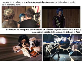 Una vez en el rodaje, el emplazamiento de la cámara en un determinado punto
es el elemento clave.
El director de fotografía y el operador de cámara sugieren al director la altura y
colocación exacta de la cámara, la óptica y el foco
 