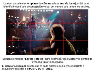 La norma suele ser: emplazar la cámara a la altura de los ojos del actor,
identificándose con la concepción visual del mundo que tienen los adultos.
Se usa siempre la “Ley de Tercios” para acomodar los sujetos y el contenido
evitando “aire” innecesario.
El director selecciona aquello que en cada momento sea lo más importante a
encuadrar y enfatizar o el PUNTO DE INTERÉS.
 