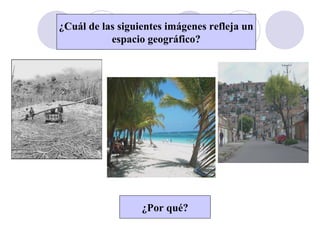 ¿Cuál de las siguientes imágenes refleja un
espacio geográfico?
¿Por qué?
 