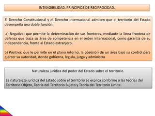 INTANGIBILIDAD. PRINCIPIOS DE RECIPROCIDAD.
El Derecho Constitucional y el Derecho Internacional admiten que el territorio del Estado
desempeña una doble función:
a) Negativa: que permite la determinación de sus fronteras, mediante la línea frontera de
defensa que traza su área de competencia en el orden internacional, como garantía de su
independencia, frente al Estado extranjero.
b) Positiva: que le permite en el plano interno, la posesión de un área bajo su control para
ejercer su autoridad, donde gobierna, legisla, juzga y administra
Naturaleza jurídica del poder del Estado sobre el territorio.
La naturaleza jurídica del Estado sobre el territorio se explica conforme a las Teorías del
Territorio Objeto, Teoría del Territorio Sujeto y Teoría del Territorio Limite.
 