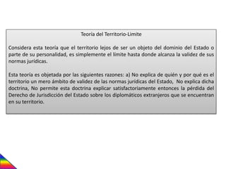 Teoría del Territorio-Limite
Considera esta teoría que el territorio lejos de ser un objeto del dominio del Estado o
parte de su personalidad, es simplemente el límite hasta donde alcanza la validez de sus
normas jurídicas.
Esta teoría es objetada por las siguientes razones: a) No explica de quién y por qué es el
territorio un mero ámbito de validez de las normas jurídicas del Estado, No explica dicha
doctrina, No permite esta doctrina explicar satisfactoriamente entonces la pérdida del
Derecho de Jurisdicción del Estado sobre los diplomáticos extranjeros que se encuentran
en su territorio.
 