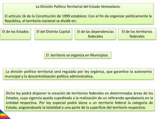 La División Político Territorial del Estado Venezolano.
El artículo 16 de la Constitución de 1999 establece: Con el fin de organizar políticamente la
República, el territorio nacional se divide en:
El de los Estados El del Distrito Capital El de las dependencias
federales
El de los territorios
federales
El territorio se organiza en Municipios
La división político territorial será regulada por ley orgánica, que garantice la autonomía
municipal y la descentralización político administrativa.
Dicha ley podrá disponer la creación de territorios federales en determinadas áreas de los
Estados, cuya vigencia queda supeditada a la realización de un referendo aprobatorio en la
entidad respectiva. Por ley especial podrá darse a un territorio federal la categoría de
Estado, asignándosele la totalidad o una parte de la superficie del territorio respectivo.
 