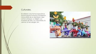 Culturales.
Se refieren a las formas específicas
que los grupos humanos manifiestan
como parte de su identidad, tales
como su lengua, su religión, sus
muestras de arte, sus costumbres, la
ciencia, la tecnología, etc.
 