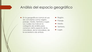 Análisis del espacio geográfico
 En la geografía es común el uso
de conceptos como: región,
paisaje, medio, territorio y lugar.
Los cuales nos indican la
categoría de análisis para
conocer cierto aspecto de la
naturaleza, de la naturaleza, de
la sociedad o de ambas.
 Región.
 Paisaje.
 Medio.
 Territorio.
 Lugar.
 