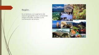 Región.
Es un territorio o un segmento del
espacio geográfico que comprende
rasgos naturales, sociales o una
combinación de ambos.
 