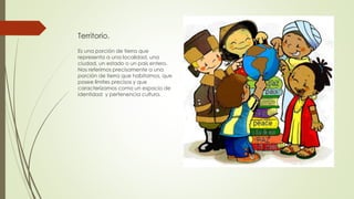 Territorio.
Es una porción de tierra que
representa a una localidad, una
ciudad, un estado o un país entero.
Nos referimos precisamente a una
porción de tierra que habitamos, que
posee límites precisos y que
caracterizamos como un espacio de
identidad y pertenencia cultura.
 
