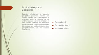 Escalas del espacio
Geográfico
 Escala local.
 Escala Nacional.
 Escala Mundial.
Cuando estudiamos el espacio
geográfico podemos hacerlo en
distintos niveles de complejidad y
extensión, según el alcance de los
fenómenos que vayamos analizar. A
estos niveles distintos les llamamos
escala, es decir; distintas dimensiones
del espacio que podemos determinar
geográficamente. Las tres escalas
básicas son:.
 