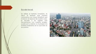 Escala local.
Se refiere al territorio inmediato. Es
decir; al territorio que nosotros
conocemos con mayor amplitud, que
involucra el espacio de nuestra casa,
la escuela o los lugares que
frecuentamos con nuestros amigos;
puede ser tu colonia, tu municipio o la
entidad federativa en la que éste se
encuentra.
 