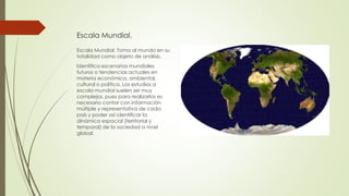 Escala Mundial.
Escala Mundial. Toma al mundo en su
totalidad como objeto de análisis.
Identifica escenarios mundiales
futuros o tendencias actuales en
materia económica, ambiental,
cultural o política. Los estudios a
escala mundial suelen ser muy
complejos, pues para realizarlos es
necesario contar con información
múltiple y representativa de cada
país y poder así identificar la
dinámica espacial (territorial y
temporal) de la sociedad a nivel
global.
 