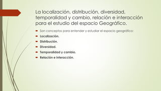 La localización, distribución, diversidad,
temporalidad y cambio, relación e interacción
para el estudio del espacio Geográfico.
 Son conceptos para entender y estudiar el espacio geográfico:
 Localización.
 Distribución.
 Diversidad.
 Temporalidad y cambio.
 Relación e interacción.
 