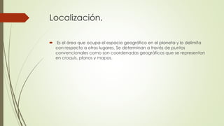Localización.
 Es el área que ocupa el espacio geográfico en el planeta y lo delimita
con respecto a otros lugares. Se determinan a través de puntos
convencionales como son coordenadas geográficas que se representan
en croquis, planos y mapas.
 