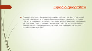 Espacio geográfico
 En principio el espacio geográfico es el espacio accesible a la sociedad,
es cualquier punto de la superficie terrestre que se vea afectado o que
afecte de alguna manera a la humanidad. Visto así, el espacio no abarca
solamente las áreas habitadas del planeta; los mares y zonas polares son
también un espacio geográfico que se ve afectado por la actividad
humana sobre el planeta.
 