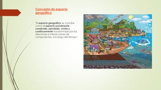 Concepto de espacio
geográfico
"El espacio geográfico se concibe
como el espacio socialmente
construido, percibido, vivido y
continuamente transformado por las
relaciones e interacciones de
componentes, a lo largo del tiempo."
 