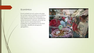 Económico
Es el contexto en el cual se vinculan
los actores de los ámbitos económico,
productivo, industrial y financiero, y
está determinado por la interrelación
entre el entorno natural y el social, es
decir; por la capacidad de la
población para explotar los recursos
naturales. Modifican el espacio
geográfico.
 