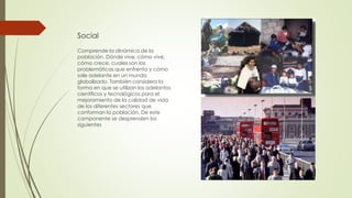 Social
Comprende la dinámica de la
población. Dónde vive, cómo vive,
cómo crece, cuales son las
problemáticas que enfrenta y cómo
sale adelante en un mundo
globalizado. También considera la
forma en que se utilizan los adelantos
científicos y tecnológicos para el
mejoramiento de la calidad de vida
de los diferentes sectores que
conforman la población. De este
componente se desprenden los
siguientes
 
