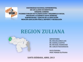 REGION ZULIANA
EXPOSITORES:
BR. MOLINA JORGE LUIS
BR. DANIELA SANTOS
BR. MICHAEL RODRIGUEZ
BR. CARLOS NAGUANAGUA
FACILITADORA:
PROF. PEROZO ELITHANA
SANTA BÁRBARA, ABRIL 2013
UNIVERSIDAD NACIONAL EXPERIMENTAL
DE LOS LLANOS OCCIDENTALES
EZEQUIEL ZAMORA
VICERRECTORADO DE PLANIFICACIÓN Y DESARROLLO SOCIAL
PROGRAMA ACADÉMICO SANTA BÁRBARA
SUBPROGRAMA CIENCIAS DE LA EDUCACIÓN
MENCIÓN EDUCACIÓN FÍSICA, DEPORTE Y RECREACIÓN
 