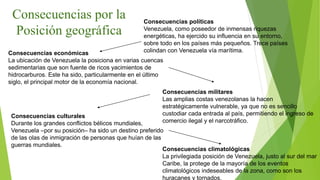 Consecuencias por la
Posición geográfica
Consecuencias políticas
Venezuela, como poseedor de inmensas riquezas
energéticas, ha ejercido su influencia en su entorno,
sobre todo en los países más pequeños. Trece países
colindan con Venezuela vía marítima.
Consecuencias económicas
La ubicación de Venezuela la posiciona en varias cuencas
sedimentarias que son fuente de ricos yacimientos de
hidrocarburos. Este ha sido, particularmente en el último
siglo, el principal motor de la economía nacional.
Consecuencias militares
Las amplias costas venezolanas la hacen
estratégicamente vulnerable, ya que no es sencillo
custodiar cada entrada al país, permitiendo el ingreso de
comercio ilegal y el narcotráfico.
Consecuencias culturales
Durante los grandes conflictos bélicos mundiales,
Venezuela –por su posición– ha sido un destino preferido
de las olas de inmigración de personas que huían de las
guerras mundiales.
Consecuencias climatológicas
La privilegiada posición de Venezuela, justo al sur del mar
Caribe, la protege de la mayoría de los eventos
climatológicos indeseables de la zona, como son los
huracanes y tornados.
 