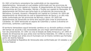 En 1821 el territorio venezolano fue subdividido en los siguientes
departamentos: Venezuela el cual estaba conformado por las provincias de
Caracas y Barinas con capital en Caracas. El departamento de Zulia formado por
las provincias de Coro, Maracaibo, Mérida y Trujillo con capital en Maracaibo. El
departamento del Orinoco que tenia bajo su jurisdicción las provincias de
Barcelona, Cumaná, Guyana y Margarita con capital en Cumaná. En 1824 del
departamento de Venezuela se crea el departamento de Apure y un año más
tarde conformado por las provincias de Barinas y Apure. En 1825 del
departamento de Venezuela se toma otra sección para crear la provincia de
Carabobo. En 1830 Venezuela se separa de Colombia y vuelve a dividirse en
provincias, cantones y parroquias.
El territorio Venezolano siguió teniendo cambios en su división política a través
del tiempo de acuerdo a las necesidades de una mejor administración que se
han ido presentando. En 1991 se crea el Estado de Delta Amacuro y en 1993 el
Estado de Amazonas los que antes eran territorios federales. En 1998 se crea el
Estado de Vargas que antes era el municipio con el mismo nombre que formaba
parte del distrito federal.
En la actualidad la República de Venezuela esta conformada por 23 estados y un
Distrito Federal
 
