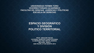 UNIVERSIDAD FERMIN TORO
VICERRECTORADO ACADÉMICO
FACULTAD DE CIENCIAS JURÍDICAS Y POLÍTICAS
ESCUELA DE DERECHO
ESPACIO GEOGRÁFICO
Y DIVISIÓN
POLITICO TERRITORIAL
PROF: GREGORY REYES
CÁTEDRA: DERECHO CONSTITUCIONAL
ELABORADO POR: MIGUEL BANDEZ
SECCIÓN: SAIA-C
SAN FELIPE, 27 DE AGOSTO 2015
 