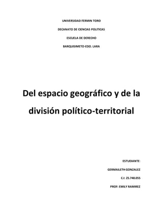UNIVERSIDAD FERMIN TORO
DECANATO DE CIENCIAS POLITICAS
ESCUELA DE DERECHO
BARQUISIMETO-EDO. LARA
Del espacio geográfico y de la
división político-territorial
ESTUDIANTE:
GERMAILETH GONZALEZ
C.I: 25.748.055
PROF: EMILY RAMIREZ
 