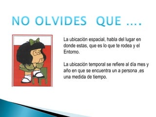 NO OLVIDES  QUE ….La ubicación espacial, habla del lugar en donde estas, que es lo que te rodea y elEntorno.La ubicación temporal se refiere al día mes y año en que se encuentra un a persona ,es una medida de tiempo.