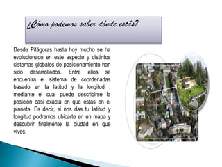 ¿Cómo podemos saber dónde estás? Desde Pitágoras hasta hoy mucho se ha evolucionado en este aspecto y distintos sistemas globales de posicionamiento han sido desarrollados. Entre ellos se encuentra el sistema de coordenadas basado en la latitud y la longitud , mediante el cual puede describirse la posición casi exacta en que estás en el planeta. Es decir, si nos das tu latitud y longitud podremos ubicarte en un mapa y descubrir finalmente la ciudad en que vives. 