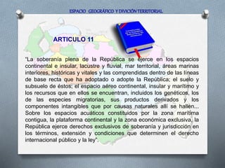 ESPACIO GEOGRÁFICO Y DIVICIÓN TERRITORIAL
ARTICULO 11
“La soberanía plena de la República se ejerce en los espacios
continental e insular, lacustre y fluvial, mar territorial, áreas marinas
interiores, históricas y vitales y las comprendidas dentro de las líneas
de base recta que ha adoptado o adopte la República; el suelo y
subsuelo de éstos; el espacio aéreo continental, insular y marítimo y
los recursos que en ellos se encuentran, incluidos los genéticos, los
de las especies migratorias, sus productos derivados y los
componentes intangibles que por causas naturales allí se hallen...
Sobre los espacios acuáticos constituidos por la zona marítima
contigua, la plataforma continental y la zona económica exclusiva, la
República ejerce derechos exclusivos de soberanía y jurisdicción en
los términos, extensión y condiciones que determinen el derecho
internacional público y la ley”.
 