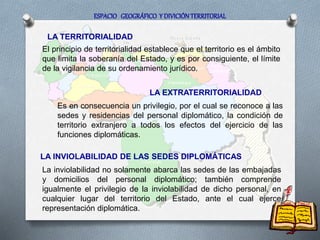 LA TERRITORIALIDAD
El principio de territorialidad establece que el territorio es el ámbito
que limita la soberanía del Estado, y es por consiguiente, el límite
de la vigilancia de su ordenamiento jurídico.
LA EXTRATERRITORIALIDAD
Es en consecuencia un privilegio, por el cual se reconoce a las
sedes y residencias del personal diplomático, la condición de
territorio extranjero a todos los efectos del ejercicio de las
funciones diplomáticas.
LA INVIOLABILIDAD DE LAS SEDES DIPLOMÁTICAS
La inviolabilidad no solamente abarca las sedes de las embajadas
y domicilios del personal diplomático; también comprende
igualmente el privilegio de la inviolabilidad de dicho personal, en
cualquier lugar del territorio del Estado, ante el cual ejerce
representación diplomática.
ESPACIO GEOGRÁFICO Y DIVICIÓN TERRITORIAL
 