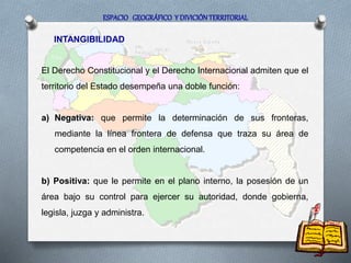 INTANGIBILIDAD
ESPACIO GEOGRÁFICO Y DIVICIÓN TERRITORIAL
El Derecho Constitucional y el Derecho Internacional admiten que el
territorio del Estado desempeña una doble función:
a) Negativa: que permite la determinación de sus fronteras,
mediante la línea frontera de defensa que traza su área de
competencia en el orden internacional.
b) Positiva: que le permite en el plano interno, la posesión de un
área bajo su control para ejercer su autoridad, donde gobierna,
legisla, juzga y administra.
 