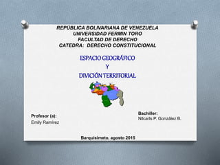 REPÚBLICA BOLIVARIANA DE VENEZUELA
UNIVERSIDAD FERMIN TORO
FACULTAD DE DERECHO
CATEDRA: DERECHO CONSTITUCIONAL
ESPACIOGEOGRÁFICO
Y
DIVICIÓNTERRITORIAL
Bachiller:
Nilcarls P. González B.
Profesor (a):
Emily Ramírez
Barquisimeto, agosto 2015
 