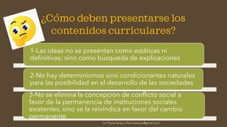 ¿Cómo deben presentarse los
contenidos curriculares?
1-Las ideas no se presentan como estáticas ni
definitivas; sino como búsqueda de explicaciones
2-No hay determinismos sino condicionantes naturales
para las posibilidad en el desarrollo de las sociedades
3-No se elimina la concepción de conflicto social a
favor de la permanencia de instituciones sociales
existentes, sino se la reivindica en favor del cambio
permanente
Lic.Flavia Sarquís-flavivisarquis@gmail.com
 