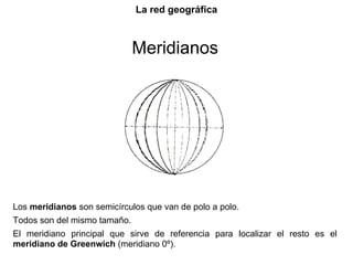 La red geográfica



                              Meridianos




Los meridianos son semicírculos que van de polo a polo.
Todos son del mismo tamaño.
El meridiano principal que sirve de referencia para localizar el resto es el
meridiano de Greenwich (meridiano 0º).
 