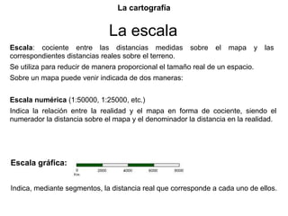 La cartografía


                              La escala
Escala: cociente entre las distancias medidas           sobre   el   mapa   y   las
correspondientes distancias reales sobre el terreno.
Se utiliza para reducir de manera proporcional el tamaño real de un espacio.
Sobre un mapa puede venir indicada de dos maneras:


Escala numérica (1:50000, 1:25000, etc.)
Indica la relación entre la realidad y el mapa en forma de cociente, siendo el
numerador la distancia sobre el mapa y el denominador la distancia en la realidad.




Escala gráfica:


Indica, mediante segmentos, la distancia real que corresponde a cada uno de ellos.
 