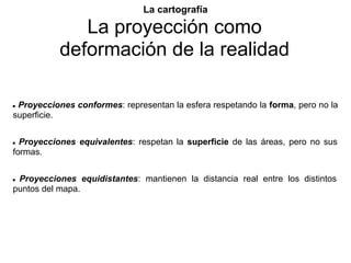 La cartografía

              La proyección como
           deformación de la realidad

●Proyecciones conformes: representan la esfera respetando la forma, pero no la
superficie.


● Proyecciones equivalentes: respetan la superficie de las áreas, pero no sus
formas.


●Proyecciones equidistantes: mantienen la distancia real entre los distintos
puntos del mapa.
 