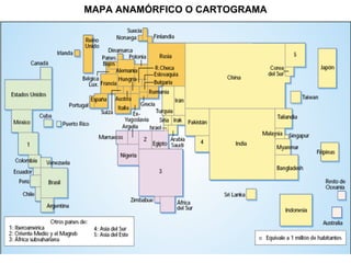 MAPA ANAMÓRFICO O CARTOGRAMA


                   Mapas temáticos


●   Mapas de isolíneas

●   Mapas de diagramas

●   Mapas de flechas o líneas (flujos)

●   Mapas de coropletas

●   Mapas anamórficos
 