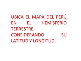 UBICA EL MAPA DEL PERÚ
EN EL HEMISFERIO
TERRESTRE,
CONSIDERANDO SU
LATITUD Y LONGITUD.
 