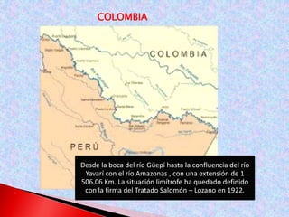 COLOMBIA 
Desde la boca del río Güepí hasta la confluencia del río 
Yavarí con el río Amazonas , con una extensión de 1 
506.06 Km. La situación limítrofe ha quedado definido 
con la firma del Tratado Salomón – Lozano en 1922. 
 