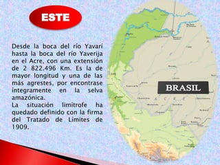 Desde la boca del río Yavarí 
hasta la boca del río Yaverija 
en el Acre, con una extensión 
de 2 822.496 Km. Es la de 
mayor longitud y una de las 
más agrestes, por encontrase 
íntegramente en la selva 
amazónica. 
La situación limítrofe ha 
quedado definido con la firma 
del Tratado de Límites de 
1909. 
 