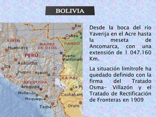 Desde la boca del río 
Yaverija en el Acre hasta 
la meseta de 
Ancomarca, con una 
extensión de 1 047.160 
Km. 
La situación limítrofe ha 
quedado definido con la 
firma del Tratado 
Osma- Villazón y el 
Tratado de Rectificación 
de Fronteras en 1909 
 