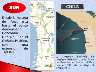 Desde la meseta 
de Ancomarca 
hasta el punto 
denominado 
Concordia - 
Hito No 1 en el 
Océano Pacífico, 
con una 
extensión de 
169 Km. 
La situación limítrofe ha 
quedado definido con la firma 
del Tratado de Lima en 1929 y 
con el Fallo de la Haya el 
27/01/2014 
 
