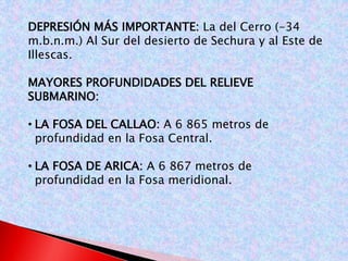 DEPRESIÓN MÁS IMPORTANTE: La del Cerro (-34 
m.b.n.m.) Al Sur del desierto de Sechura y al Este de 
Illescas. 
MAYORES PROFUNDIDADES DEL RELIEVE 
SUBMARINO: 
• LA FOSA DEL CALLAO: A 6 865 metros de 
profundidad en la Fosa Central. 
• LA FOSA DE ARICA: A 6 867 metros de 
profundidad en la Fosa meridional. 
