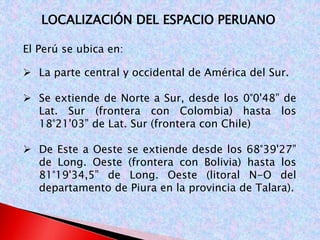 LOCALIZACIÓN DEL ESPACIO PERUANO 
El Perú se ubica en: 
 La parte central y occidental de América del Sur. 
 Se extiende de Norte a Sur, desde los 0°0'48” de 
Lat. Sur (frontera con Colombia) hasta los 
18°21'03” de Lat. Sur (frontera con Chile) 
 De Este a Oeste se extiende desde los 68°39'27” 
de Long. Oeste (frontera con Bolivia) hasta los 
81°19'34,5” de Long. Oeste (litoral N-O del 
departamento de Piura en la provincia de Talara). 
 