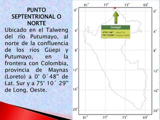 PUNTO 
SEPTENTRIONAL O 
NORTE 
Ubicado en el Talweng 
del río Putumayo, al 
norte de la confluencia 
de los ríos Güepi y 
Putumayo, en la 
frontera con Colombia, 
provincia de Maynas 
(Loreto) a 0° 0´48'' de 
Lat. Sur y a 75° 10´ 29'' 
de Long. Oeste. 
0° 
4° 
8° 
12° 
16° 
20° 
0° 
4° 
8° 
12° 
16° 
20° 
81° 77° 73° 69° 
81° 77° 73° 69° 
 