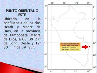0° 
4° 
8° 
12° 
16° 
20° 
0° 
4° 
8° 
12° 
16° 
20° 
81° 77° 73° 69° 
81° 77° 73° 69° 
PUNTO ORIENTAL O 
ESTE 
Ubicado en la 
confluencia de los ríos 
Heath y Madre de 
Dios, en la provincia 
de Tambopata (Madre 
de Dios) a 68° 39´27” 
de Long. Oeste y 12° 
30´11” de Lat. Sur. 
 