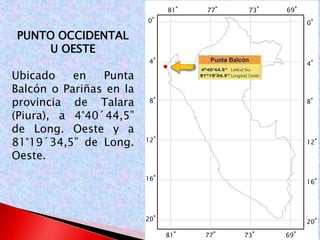 0° 
4° 
8° 
12° 
16° 
20° 
0° 
4° 
8° 
12° 
16° 
20° 
81° 77° 73° 69° 
81° 77° 73° 69° 
PUNTO OCCIDENTAL 
U OESTE 
Ubicado en Punta 
Balcón o Pariñas en la 
provincia de Talara 
(Piura), a 4°40´44,5” 
de Long. Oeste y a 
81°19´34,5” de Long. 
Oeste. 
 